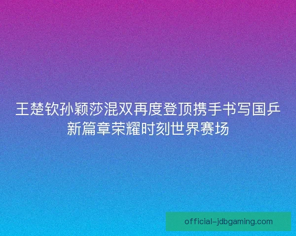 王楚钦孙颖莎混双再度登顶携手书写国乒新篇章荣耀时刻世界赛场 王楚钦孙颖莎混双再度登顶携手书写国乒新篇章荣耀时刻世界赛场