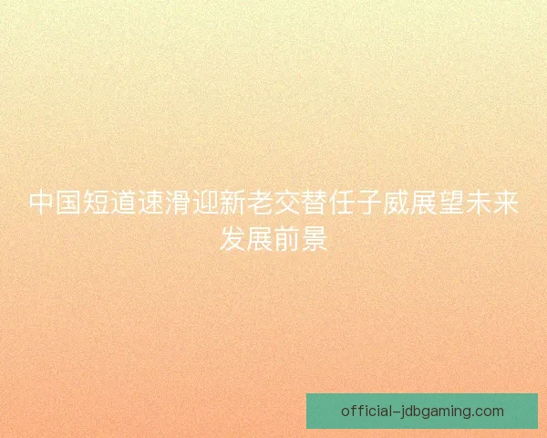 中国短道速滑迎新老交替任子威展望未来发展前景 中国短道速滑迎新老交替任子威展望未来发展前景