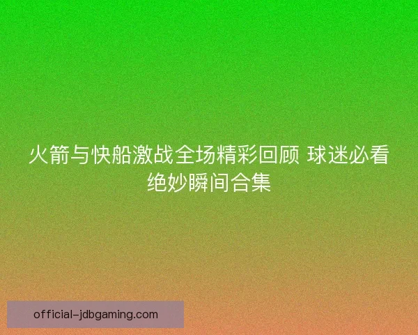 火箭与快船激战全场精彩回顾 球迷必看绝妙瞬间合集 火箭与快船激战全场精彩回顾 球迷必看绝妙瞬间合集