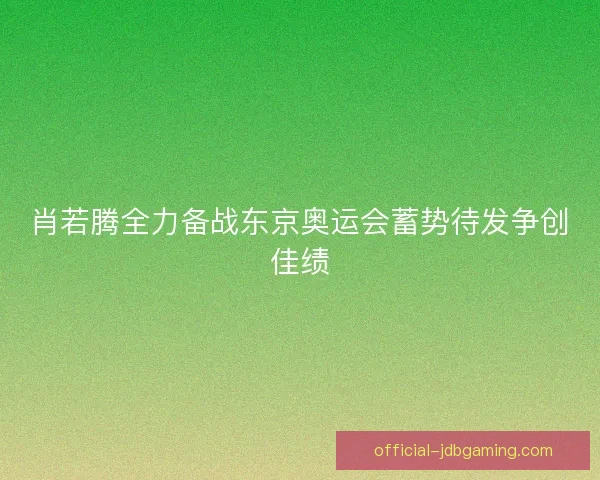 肖若腾全力备战东京奥运会蓄势待发争创佳绩
