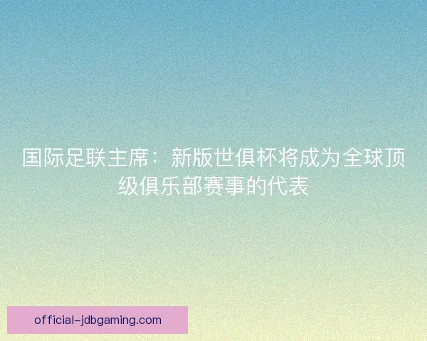国际足联主席：新版世俱杯将成为全球顶级俱乐部赛事的代表