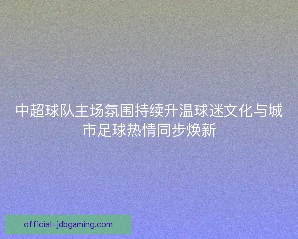 中超球队主场氛围持续升温球迷文化与城市足球热情同步焕新