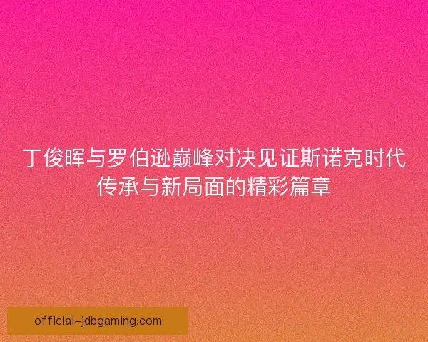 丁俊晖与罗伯逊巅峰对决见证斯诺克时代传承与新局面的精彩篇章 丁俊晖与罗伯逊巅峰对决见证斯诺克时代传承与新局面的精彩篇章