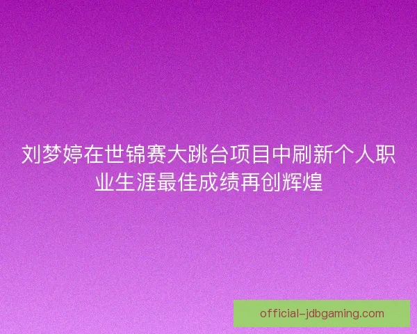 刘梦婷在世锦赛大跳台项目中刷新个人职业生涯最佳成绩再创辉煌