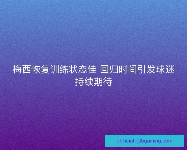 梅西恢复训练状态佳 回归时间引发球迷持续期待