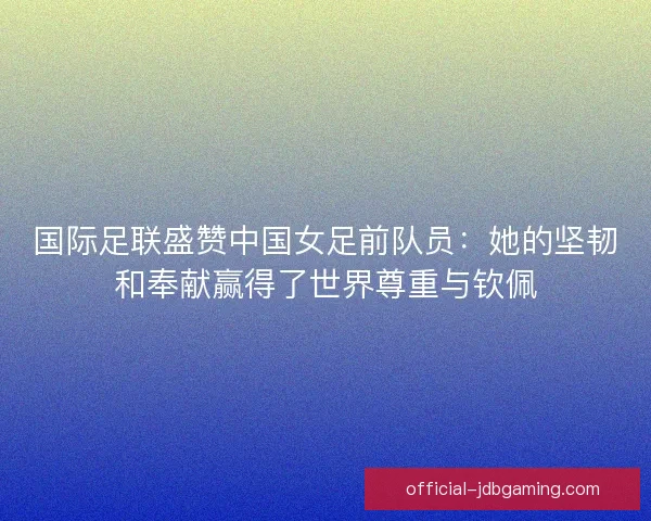 国际足联盛赞中国女足前队员:她的坚韧和奉献赢得了世界尊重与钦佩 国际足联盛赞中国女足前队员:她的坚韧和奉献赢得了世界尊重与钦佩