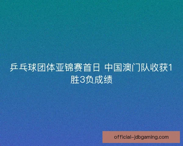 乒乓球团体亚锦赛首日 中国澳门队收获1胜3负成绩 乒乓球团体亚锦赛首日 中国澳门队收获1胜3负成绩
