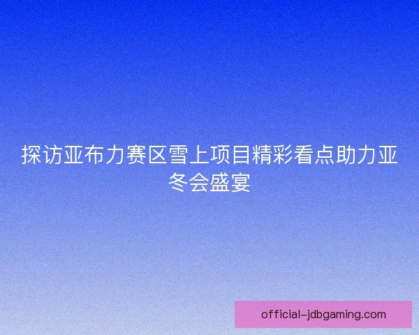 探访亚布力赛区雪上项目精彩看点助力亚冬会盛宴
